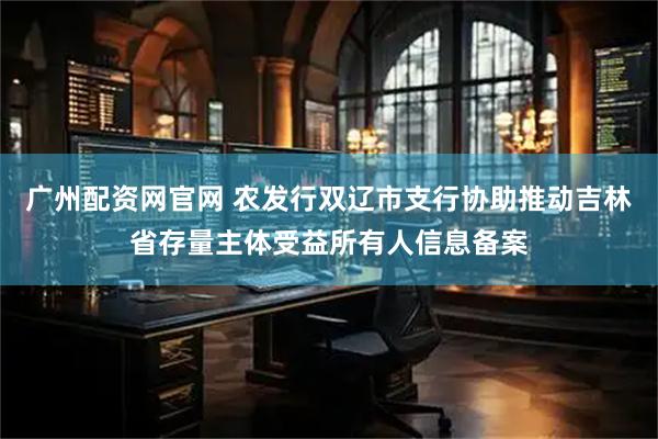 广州配资网官网 农发行双辽市支行协助推动吉林省存量主体受益所有人信息备案