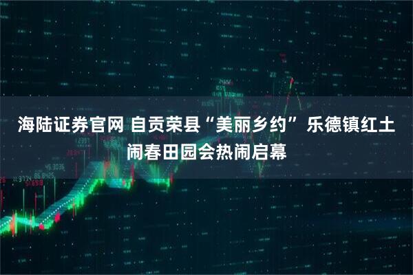 海陆证券官网 自贡荣县“美丽乡约” 乐德镇红土闹春田园会热闹启幕