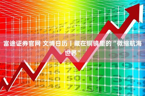 富途证券官网 文博日历丨藏在铜镜里的“微缩航海世界”