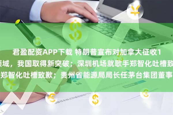 君盈配资APP下载 特朗普宣布对加拿大征收10%额外关税；光刻胶领域，我国取得新突破；深圳机场就歌手郑智化吐槽致歉；贵州省能源局局长任茅台集团董事长丨每经早参