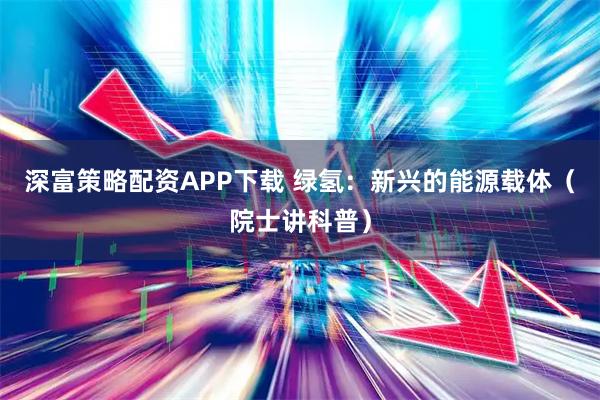 深富策略配资APP下载 绿氢：新兴的能源载体（院士讲科普）