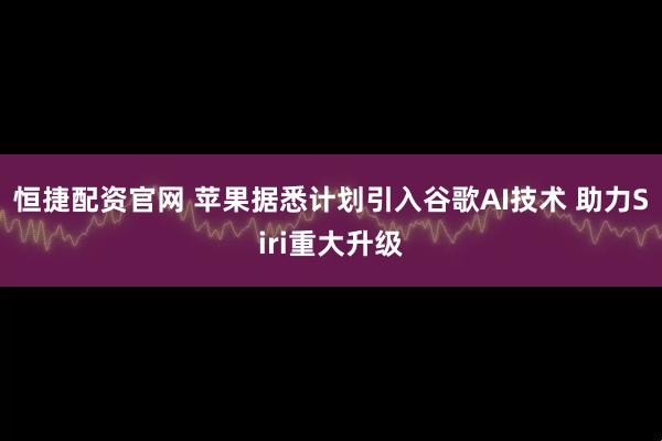 恒捷配资官网 苹果据悉计划引入谷歌AI技术 助力Siri重大升级