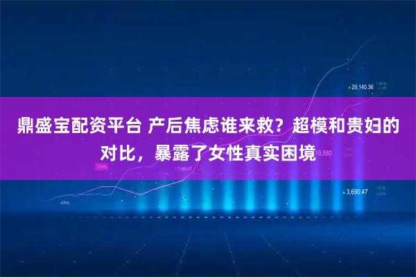 鼎盛宝配资平台 产后焦虑谁来救？超模和贵妇的对比，暴露了女性真实困境