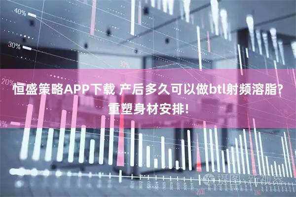 恒盛策略APP下载 产后多久可以做btl射频溶脂?重塑身材安排!