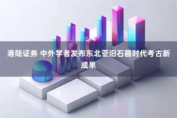 港陆证券 中外学者发布东北亚旧石器时代考古新成果
