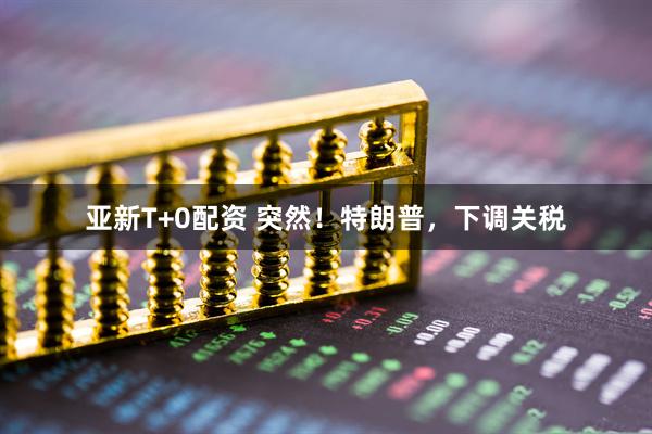 亚新T+0配资 突然！特朗普，下调关税