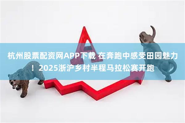 杭州股票配资网APP下载 在奔跑中感受田园魅力！2025浙沪乡村半程马拉松赛开跑