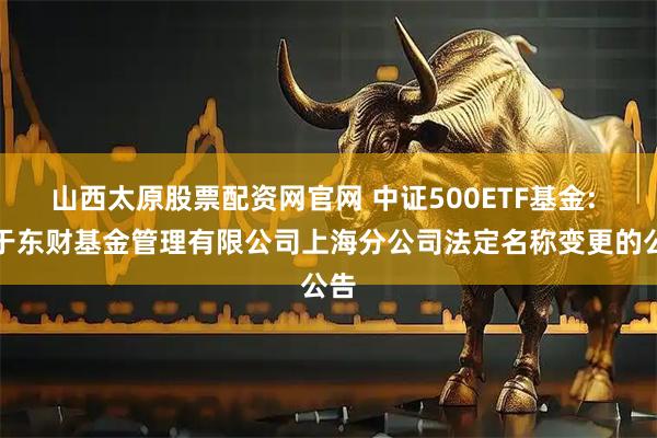 山西太原股票配资网官网 中证500ETF基金: 关于东财基金管理有限公司上海分公司法定名称变更的公告