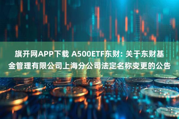旗开网APP下载 A500ETF东财: 关于东财基金管理有限公司上海分公司法定名称变更的公告