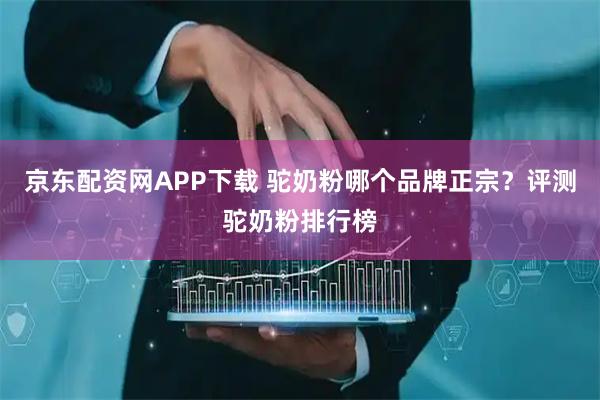 京东配资网APP下载 驼奶粉哪个品牌正宗？评测驼奶粉排行榜