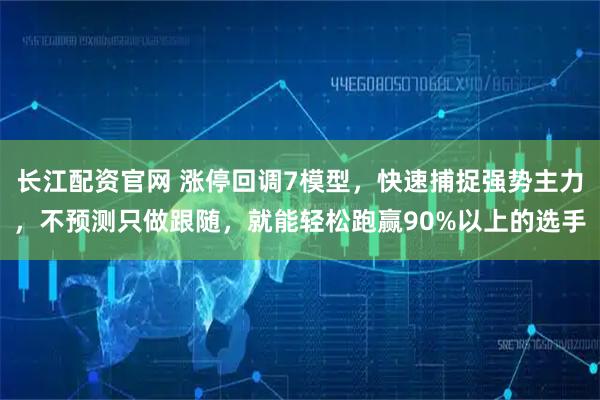 长江配资官网 涨停回调7模型，快速捕捉强势主力，不预测只做跟随，就能轻松跑赢90%以上的选手
