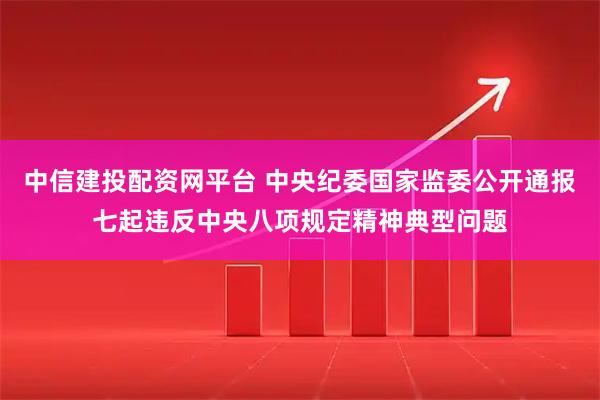 中信建投配资网平台 中央纪委国家监委公开通报七起违反中央八项规定精神典型问题