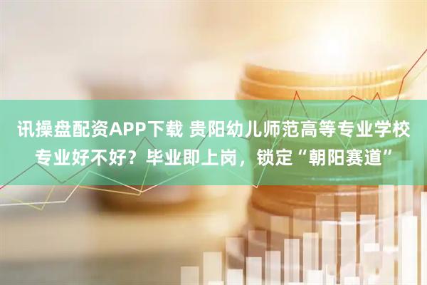 讯操盘配资APP下载 贵阳幼儿师范高等专业学校专业好不好？毕业即上岗，锁定“朝阳赛道”