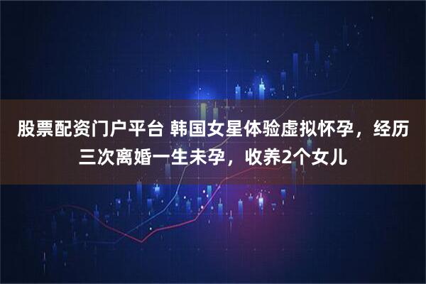 股票配资门户平台 韩国女星体验虚拟怀孕，经历三次离婚一生未孕，收养2个女儿