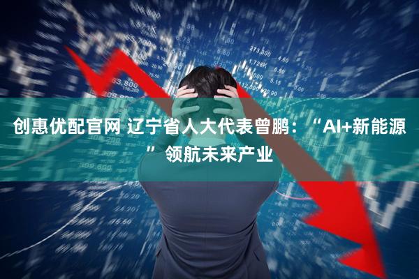创惠优配官网 辽宁省人大代表曾鹏：“AI+新能源” 领航未来产业