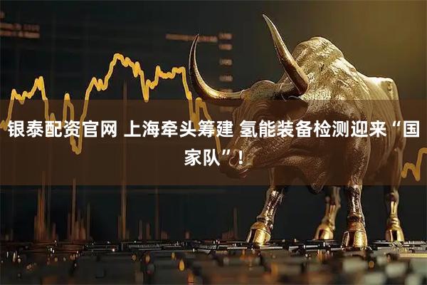 银泰配资官网 上海牵头筹建 氢能装备检测迎来“国家队”！