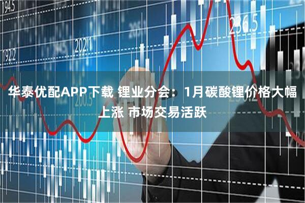 华泰优配APP下载 锂业分会：1月碳酸锂价格大幅上涨 市场交易活跃