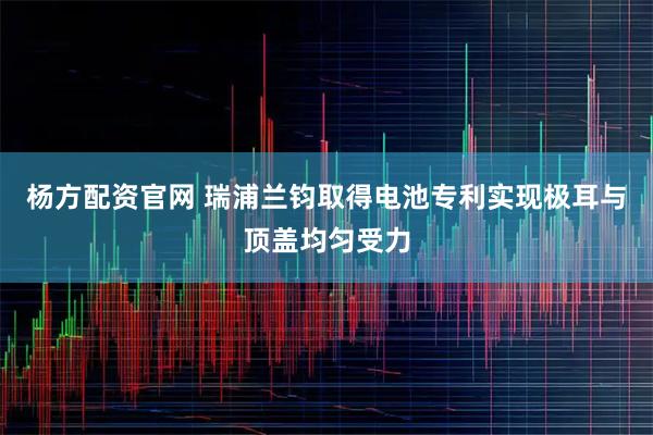 杨方配资官网 瑞浦兰钧取得电池专利实现极耳与顶盖均匀受力