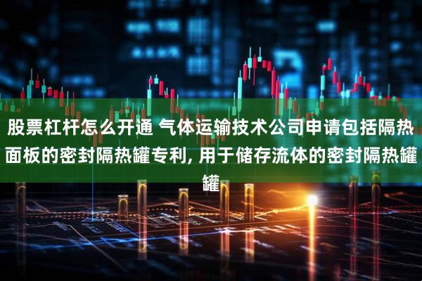 股票杠杆怎么开通 气体运输技术公司申请包括隔热面板的密封隔热罐专利, 用于储存流体的密封隔热罐